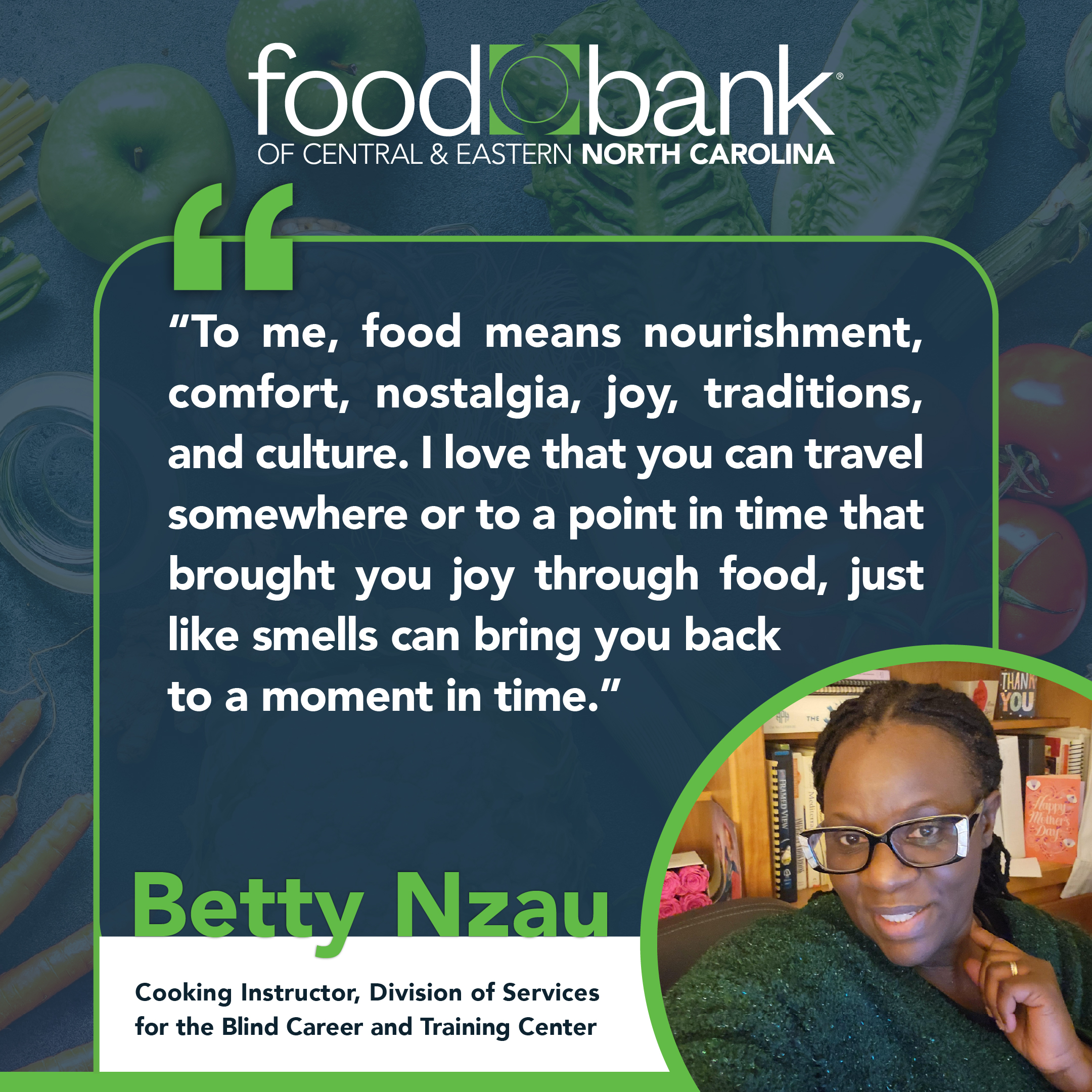 Dark blue Food Bank graphic with the quote: To me, food means nourishment, comfort, nostalgia, joy, traditions, and culture. I love that you can travel somewhere or to a point in time that brought you joy through food, just like smells can bring you back to a moment in time. At the right bottom corner is a photo of a dark-skinned Black women with glasses and a green sweater who is smiling for a selfie. Her name is Betty Nzau and her name and title is at the bottom of the graphic: Betty Nzau, Cooking Instructor, Division of Services for the Blind Career and Training Center: Connect with Food