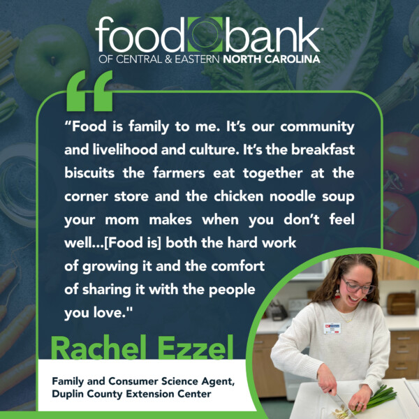 Quote graphic with a photo in the right bottown corner of a woman with long hari and glasses cutting vegetables while wearing a light-colored sweater. The quote is on a dark blue background with the Food Bank logo at the top. Rachel Ezzel, Family and Consumer Science Agent, Duplin County Extension Center, says: “Food is family to me. It’s our community and livelihood and culture. It’s the breakfast biscuits the farmers eat together at the corner store and the chicken noodle soup your mom makes when you don’t feel well...[Food is] both the hard work of growing it and the comfort of sharing it with the people you love."